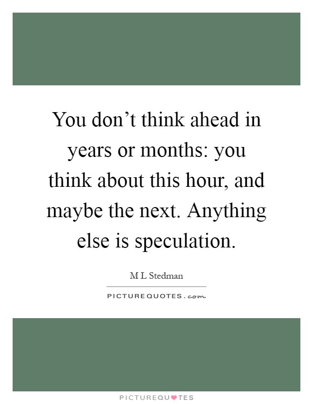 You don't think ahead in years or months: you think about this hour, and maybe the next. Anything else is speculation Picture Quote #1