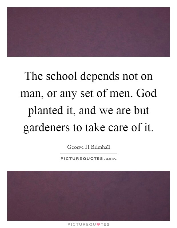 The school depends not on man, or any set of men. God planted it, and we are but gardeners to take care of it Picture Quote #1