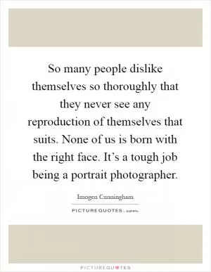 So many people dislike themselves so thoroughly that they never see any reproduction of themselves that suits. None of us is born with the right face. It’s a tough job being a portrait photographer Picture Quote #1