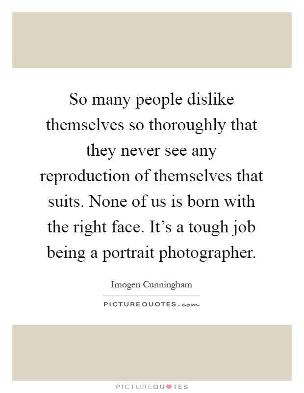 So many people dislike themselves so thoroughly that they never see any reproduction of themselves that suits. None of us is born with the right face. It's a tough job being a portrait photographer Picture Quote #1