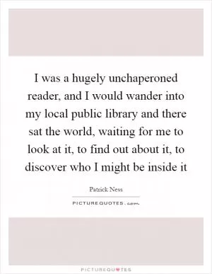I was a hugely unchaperoned reader, and I would wander into my local public library and there sat the world, waiting for me to look at it, to find out about it, to discover who I might be inside it Picture Quote #1