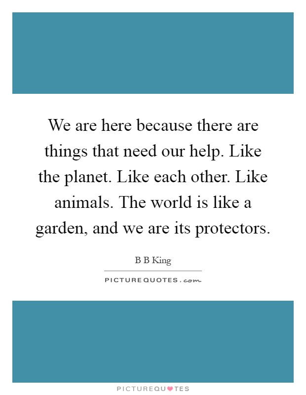 We are here because there are things that need our help. Like the planet. Like each other. Like animals. The world is like a garden, and we are its protectors Picture Quote #1