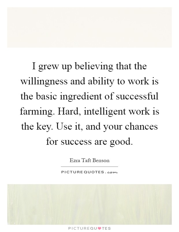 I grew up believing that the willingness and ability to work is the basic ingredient of successful farming. Hard, intelligent work is the key. Use it, and your chances for success are good Picture Quote #1