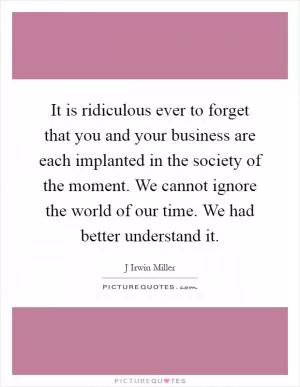 It is ridiculous ever to forget that you and your business are each implanted in the society of the moment. We cannot ignore the world of our time. We had better understand it Picture Quote #1
