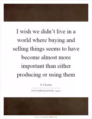 I wish we didn’t live in a world where buying and selling things seems to have become almost more important than either producing or using them Picture Quote #1