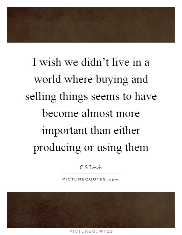 I wish we didn't live in a world where buying and selling things seems to have become almost more important than either producing or using them Picture Quote #1