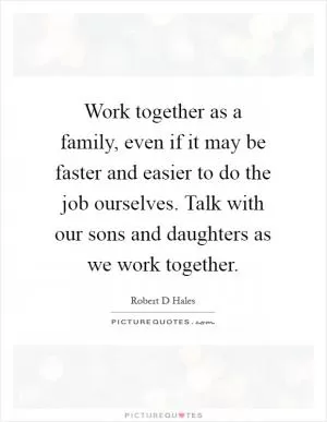 Work together as a family, even if it may be faster and easier to do the job ourselves. Talk with our sons and daughters as we work together Picture Quote #1