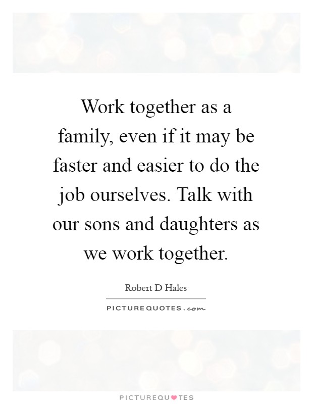 Work together as a family, even if it may be faster and easier to do the job ourselves. Talk with our sons and daughters as we work together Picture Quote #1