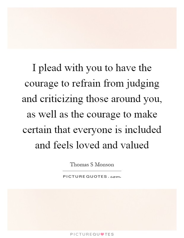 I plead with you to have the courage to refrain from judging and criticizing those around you, as well as the courage to make certain that everyone is included and feels loved and valued Picture Quote #1