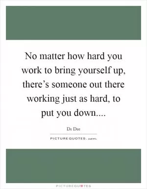 No matter how hard you work to bring yourself up, there’s someone out there working just as hard, to put you down Picture Quote #1