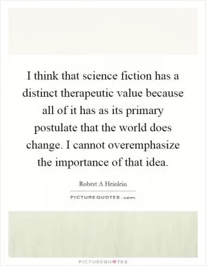 I think that science fiction has a distinct therapeutic value because all of it has as its primary postulate that the world does change. I cannot overemphasize the importance of that idea Picture Quote #1