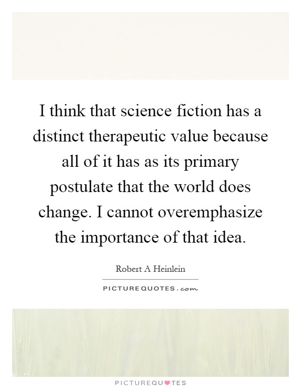 I think that science fiction has a distinct therapeutic value because all of it has as its primary postulate that the world does change. I cannot overemphasize the importance of that idea Picture Quote #1