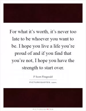 For what it’s worth, it’s never too late to be whoever you want to be. I hope you live a life you’re proud of and if you find that you’re not, I hope you have the strength to start over Picture Quote #1