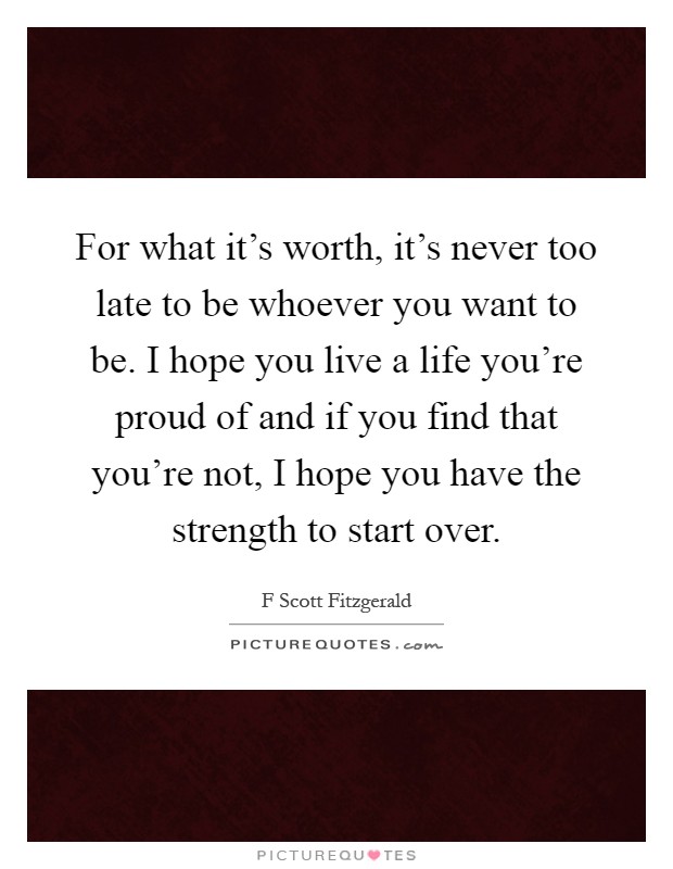 For what it's worth, it's never too late to be whoever you want to be. I hope you live a life you're proud of and if you find that you're not, I hope you have the strength to start over Picture Quote #1