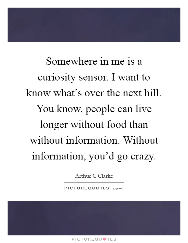 Somewhere in me is a curiosity sensor. I want to know what's over the next hill. You know, people can live longer without food than without information. Without information, you'd go crazy Picture Quote #1