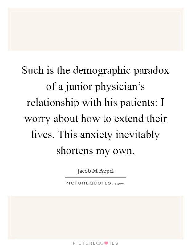 Such is the demographic paradox of a junior physician's relationship with his patients: I worry about how to extend their lives. This anxiety inevitably shortens my own Picture Quote #1