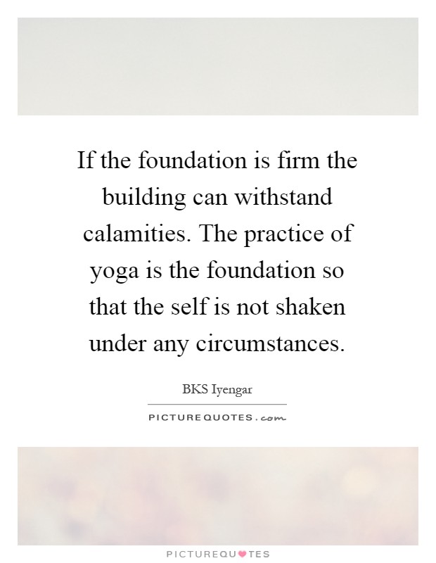 If the foundation is firm the building can withstand calamities. The practice of yoga is the foundation so that the self is not shaken under any circumstances Picture Quote #1