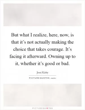 But what I realize, here, now, is that it’s not actually making the choice that takes courage. It’s facing it afterward. Owning up to it, whether it’s good or bad Picture Quote #1