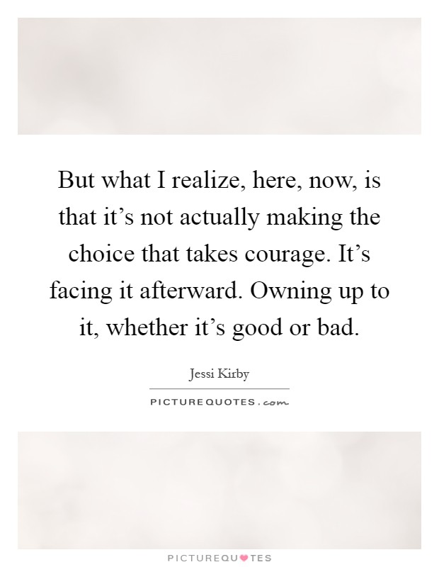 But what I realize, here, now, is that it's not actually making the choice that takes courage. It's facing it afterward. Owning up to it, whether it's good or bad Picture Quote #1