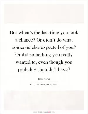 But when’s the last time you took a chance? Or didn’t do what someone else expected of you? Or did something you really wanted to, even though you probably shouldn’t have? Picture Quote #1