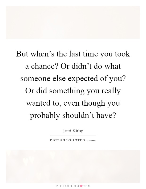 But when's the last time you took a chance? Or didn't do what someone else expected of you? Or did something you really wanted to, even though you probably shouldn't have? Picture Quote #1