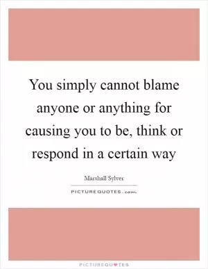 You simply cannot blame anyone or anything for causing you to be, think or respond in a certain way Picture Quote #1