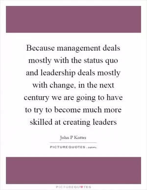 Because management deals mostly with the status quo and leadership deals mostly with change, in the next century we are going to have to try to become much more skilled at creating leaders Picture Quote #1