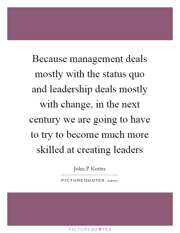 Because management deals mostly with the status quo and leadership deals mostly with change, in the next century we are going to have to try to become much more skilled at creating leaders Picture Quote #1