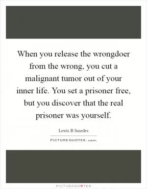 When you release the wrongdoer from the wrong, you cut a malignant tumor out of your inner life. You set a prisoner free, but you discover that the real prisoner was yourself Picture Quote #1