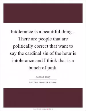 Intolerance is a beautiful thing... There are people that are politically correct that want to say the cardinal sin of the hour is intolerance and I think that is a bunch of junk Picture Quote #1