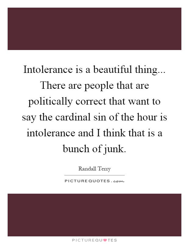 Intolerance is a beautiful thing... There are people that are politically correct that want to say the cardinal sin of the hour is intolerance and I think that is a bunch of junk Picture Quote #1