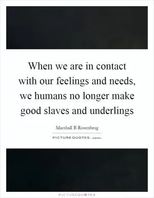 When we are in contact with our feelings and needs, we humans no longer make good slaves and underlings Picture Quote #1
