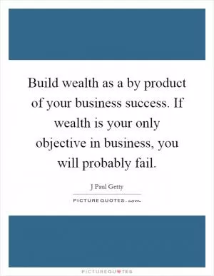Build wealth as a by product of your business success. If wealth is your only objective in business, you will probably fail Picture Quote #1