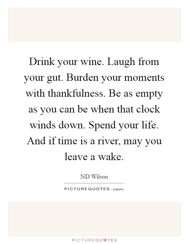 Drink your wine. Laugh from your gut. Burden your moments with thankfulness. Be as empty as you can be when that clock winds down. Spend your life. And if time is a river, may you leave a wake Picture Quote #1