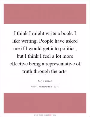 I think I might write a book. I like writing. People have asked me if I would get into politics, but I think I feel a lot more effective being a representative of truth through the arts Picture Quote #1