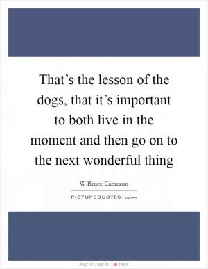 That’s the lesson of the dogs, that it’s important to both live in the moment and then go on to the next wonderful thing Picture Quote #1