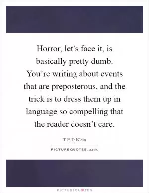Horror, let’s face it, is basically pretty dumb. You’re writing about events that are preposterous, and the trick is to dress them up in language so compelling that the reader doesn’t care Picture Quote #1