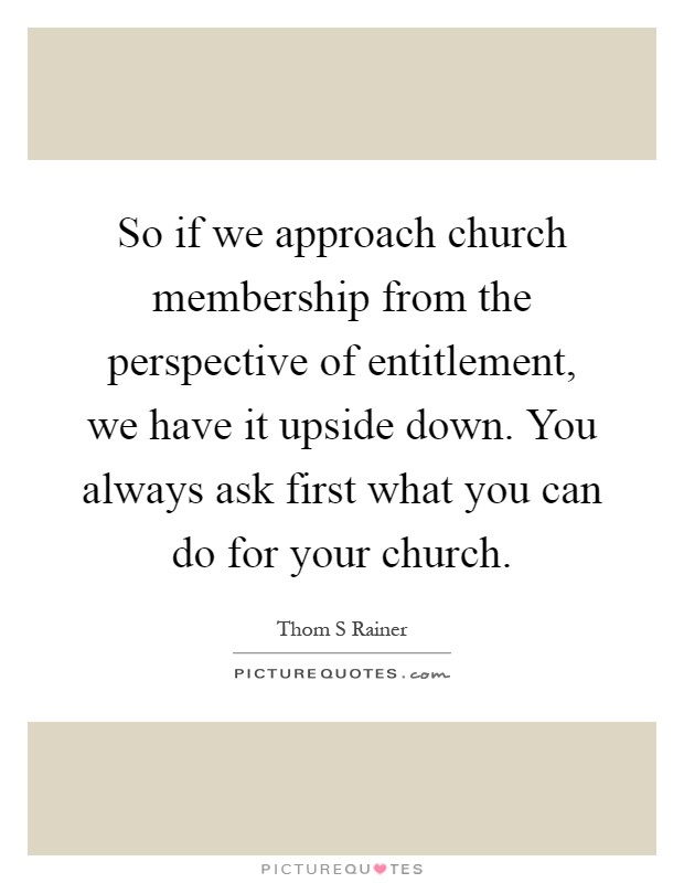 So if we approach church membership from the perspective of entitlement, we have it upside down. You always ask first what you can do for your church Picture Quote #1