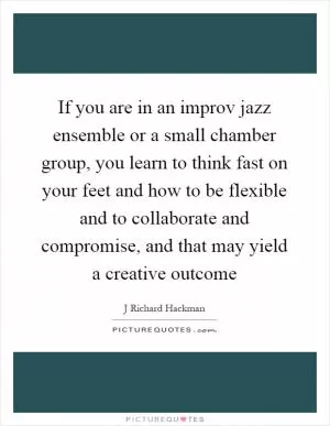 If you are in an improv jazz ensemble or a small chamber group, you learn to think fast on your feet and how to be flexible and to collaborate and compromise, and that may yield a creative outcome Picture Quote #1
