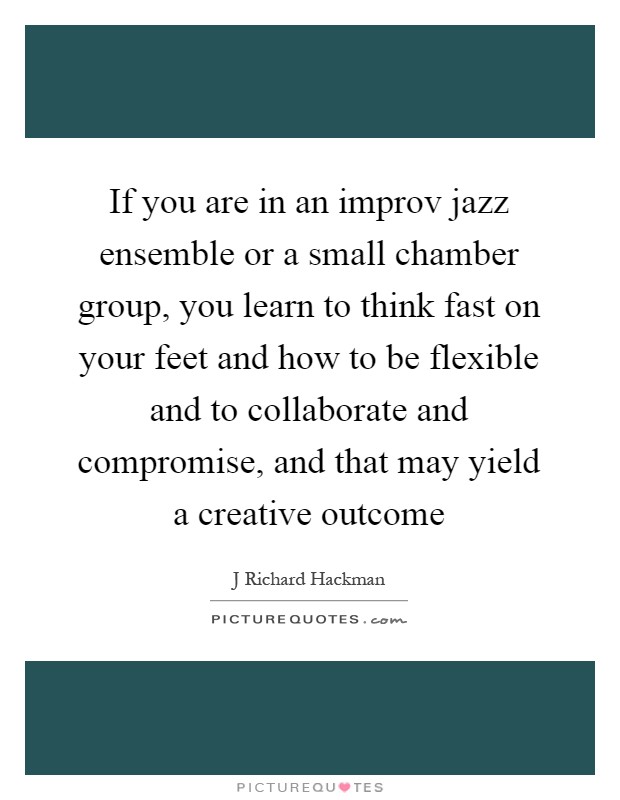 If you are in an improv jazz ensemble or a small chamber group, you learn to think fast on your feet and how to be flexible and to collaborate and compromise, and that may yield a creative outcome Picture Quote #1