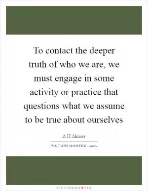 To contact the deeper truth of who we are, we must engage in some activity or practice that questions what we assume to be true about ourselves Picture Quote #1