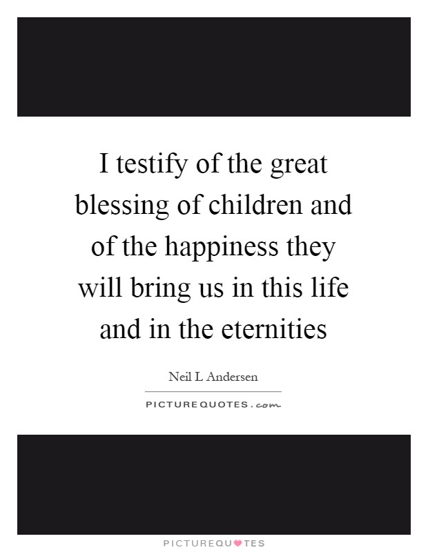 I testify of the great blessing of children and of the happiness they will bring us in this life and in the eternities Picture Quote #1