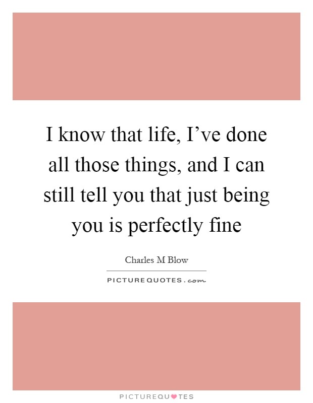 I know that life, I've done all those things, and I can still tell you that just being you is perfectly fine Picture Quote #1