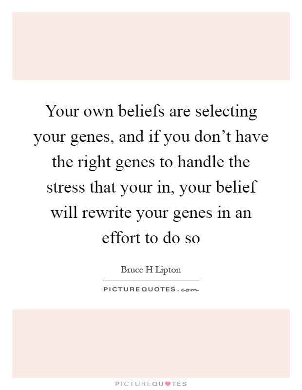 Your own beliefs are selecting your genes, and if you don't have the right genes to handle the stress that your in, your belief will rewrite your genes in an effort to do so Picture Quote #1