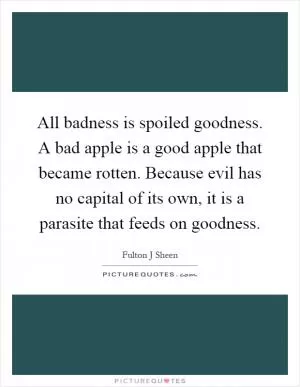 All badness is spoiled goodness. A bad apple is a good apple that became rotten. Because evil has no capital of its own, it is a parasite that feeds on goodness Picture Quote #1
