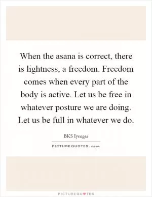 When the asana is correct, there is lightness, a freedom. Freedom comes when every part of the body is active. Let us be free in whatever posture we are doing. Let us be full in whatever we do Picture Quote #1