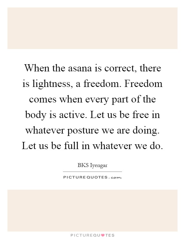 When the asana is correct, there is lightness, a freedom. Freedom comes when every part of the body is active. Let us be free in whatever posture we are doing. Let us be full in whatever we do Picture Quote #1