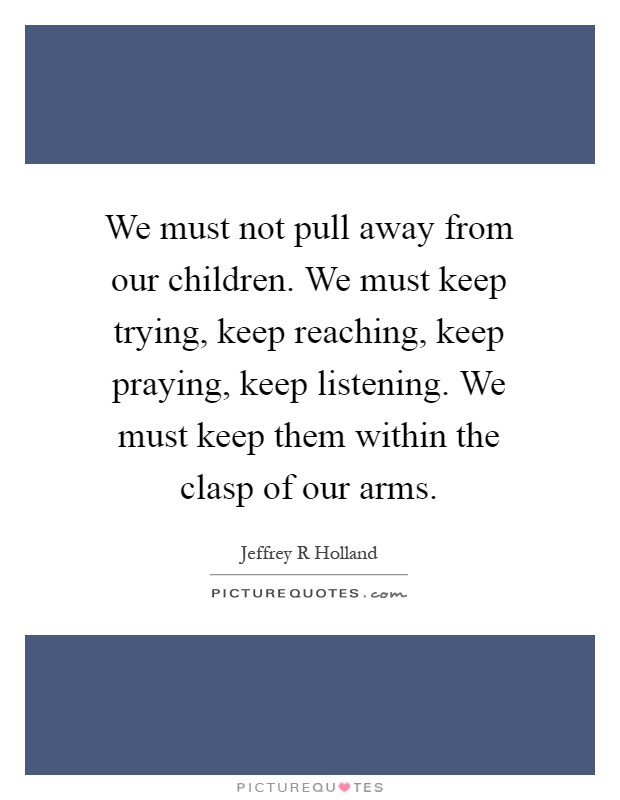 We must not pull away from our children. We must keep trying, keep reaching, keep praying, keep listening. We must keep them within the clasp of our arms Picture Quote #1