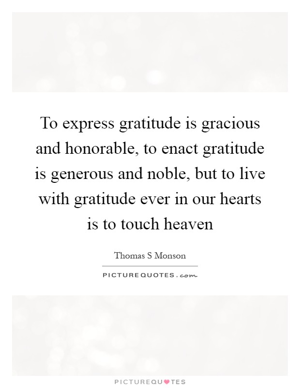 To express gratitude is gracious and honorable, to enact gratitude is generous and noble, but to live with gratitude ever in our hearts is to touch heaven Picture Quote #1