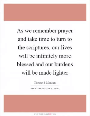 As we remember prayer and take time to turn to the scriptures, our lives will be infinitely more blessed and our burdens will be made lighter Picture Quote #1